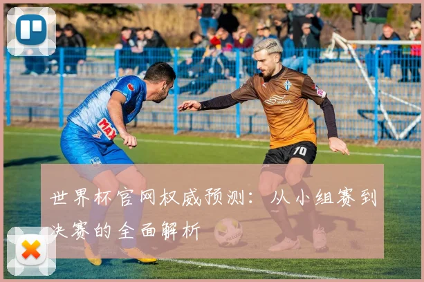 世界杯官网权威预测:从小组赛到决赛的全面解析