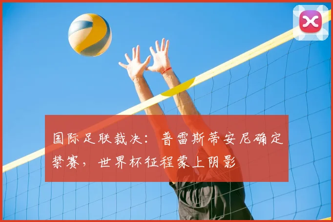 国际足联裁决：普雷斯蒂安尼确定禁赛，世界杯征程蒙上阴影