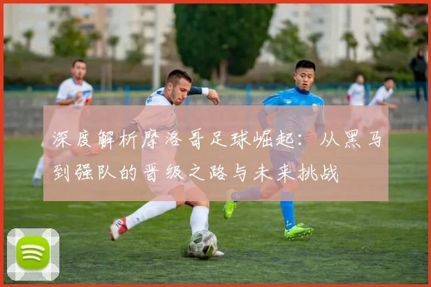 深度解析摩洛哥足球崛起：从黑马到强队的晋级之路与未来挑战