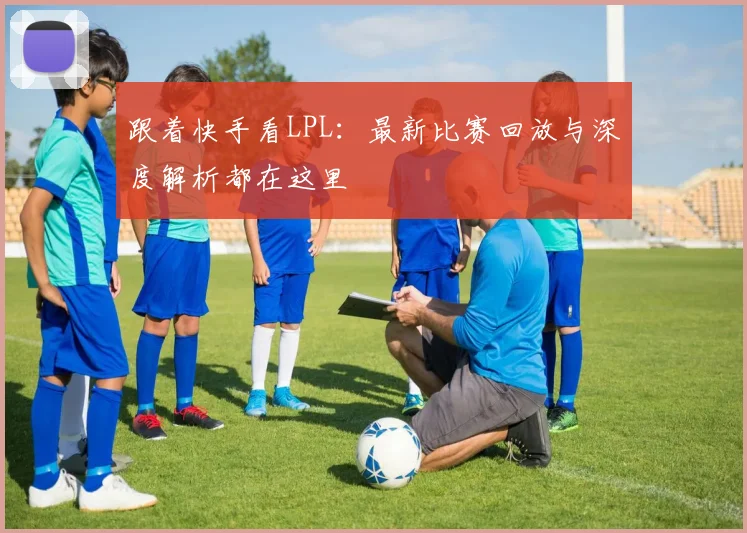 跟着快手看LPL：最新比赛回放与深度解析都在这里