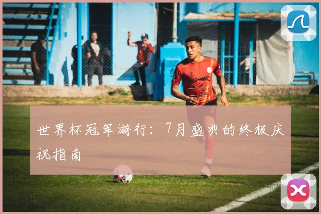 世界杯冠军游行：7月盛典的终极庆祝指南