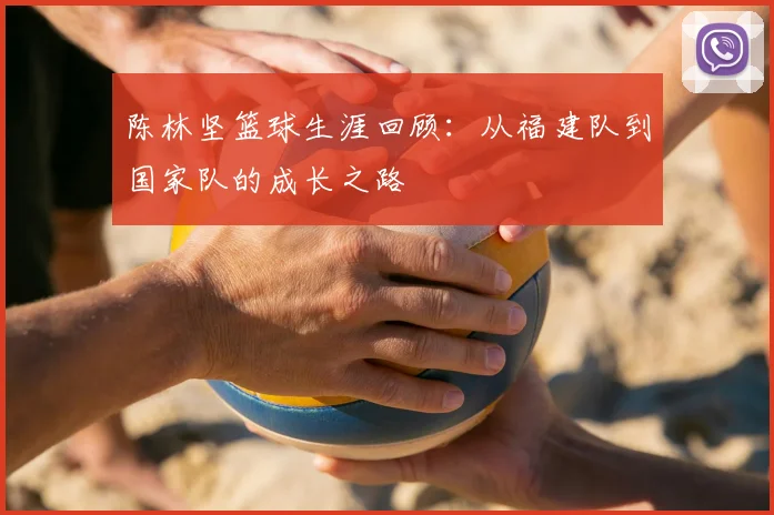 陈林坚篮球生涯回顾：从福建队到国家队的成长之路