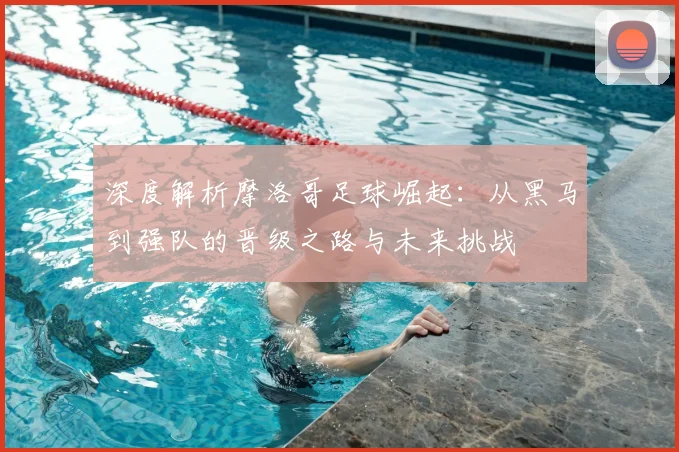 深度解析摩洛哥足球崛起:从黑马到强队的晋级之路与未来挑战