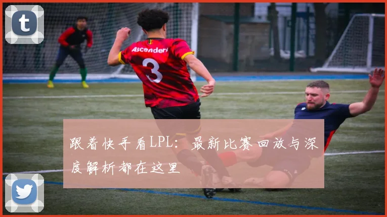 跟着快手看LPL：最新比赛回放与深度解析都在这里