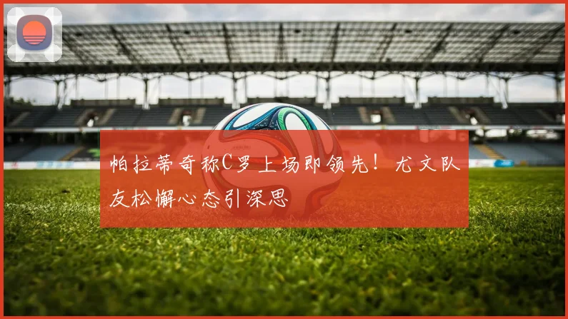 帕拉蒂奇称C罗上场即领先!尤文队友松懈心态引深思