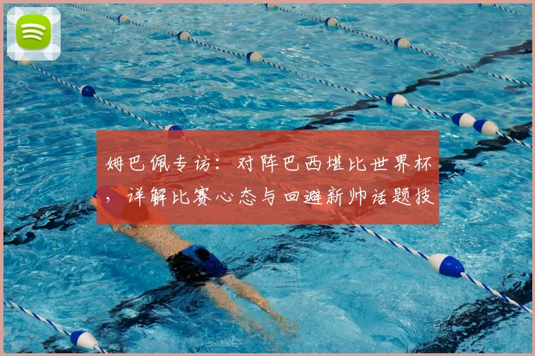 姆巴佩专访:对阵巴西堪比世界杯,详解比赛心态与回避新帅话题技巧
