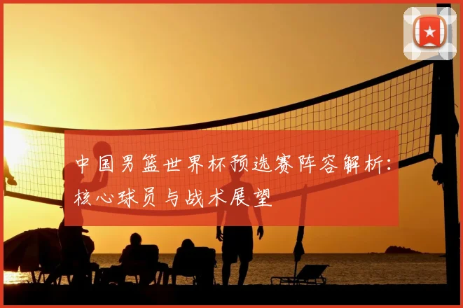 中国男篮世界杯预选赛阵容解析:核心球员与战术展望
