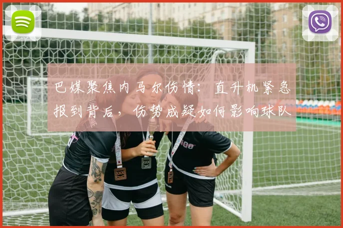 巴媒聚焦内马尔伤情：直升机紧急报到背后，伤势成疑如何影响球队备战