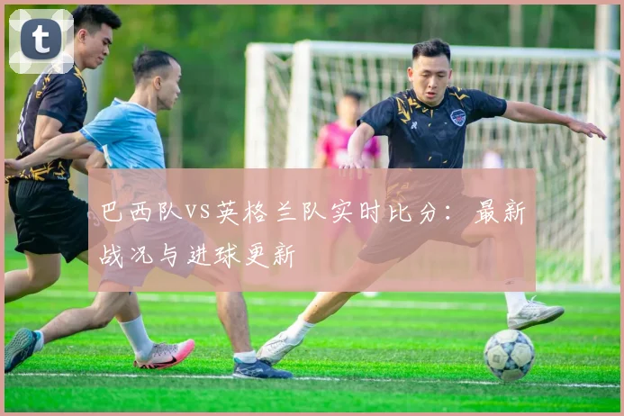 巴西队vs英格兰队实时比分：最新战况与进球更新