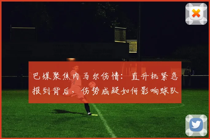 巴媒聚焦内马尔伤情：直升机紧急报到背后，伤势成疑如何影响球队备战