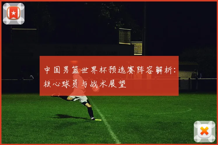 中国男篮世界杯预选赛阵容解析：核心球员与战术展望