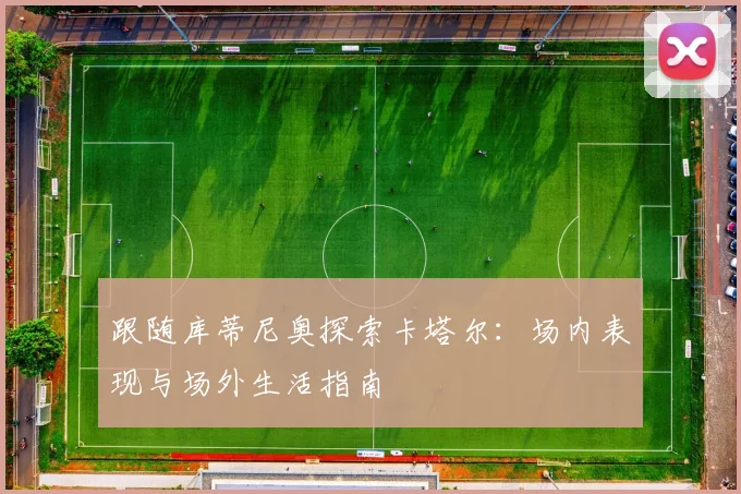 跟随库蒂尼奥探索卡塔尔：场内表现与场外生活指南