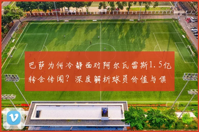 巴萨为何冷静面对阿尔瓦雷斯1.5亿转会传闻？深度解析球员价值与俱乐部策略