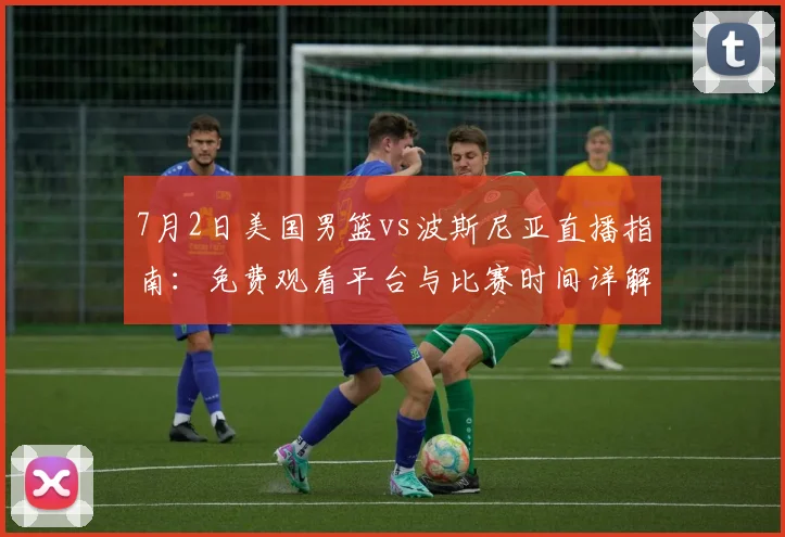 7月2日美国男篮vs波斯尼亚直播指南：免费观看平台与比赛时间详解